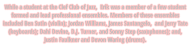 While a student at the Clef Club of Jazz,  Erik was a member of a few student formed and lead professional ensembles. Members of these ensembles included Ben Sutin (violin); Jordan Williams, James Santangelo,  and Jerry Tate (keyboards); Dahi Devine, D.J. Turner, and Sonny Step (saxophones); and,  Justin Faulkner and Devon Waring (drums).